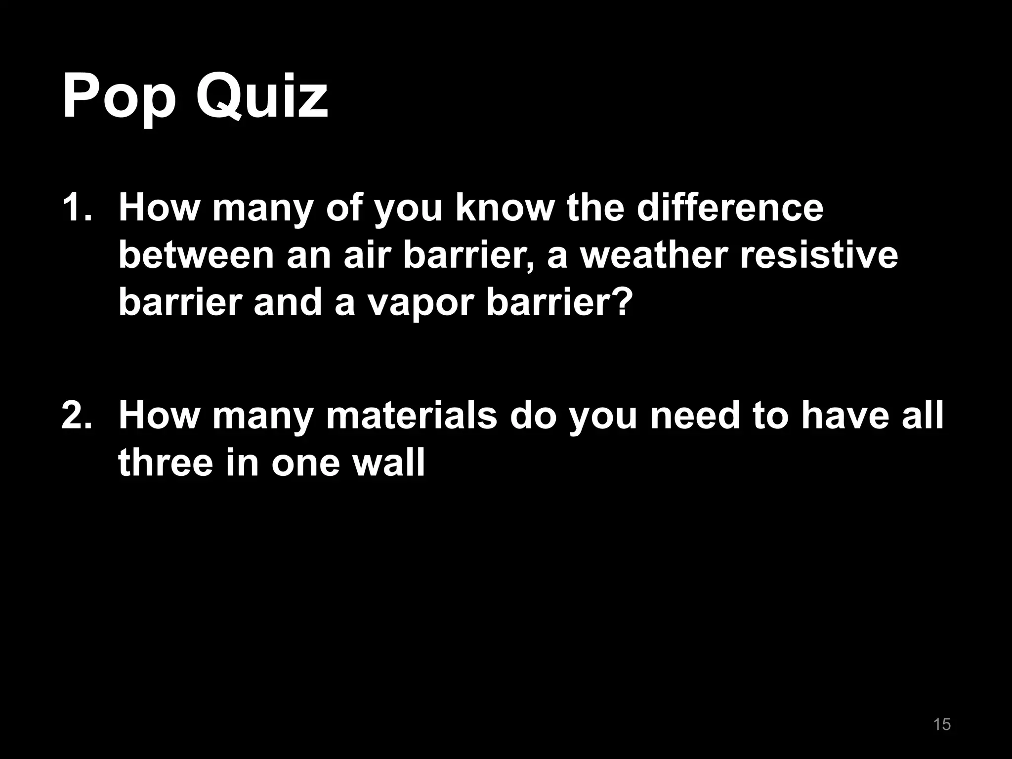 Pop Quiz
1. How many of you know the difference
between an air barrier, a weather resistive
barrier and a vapor barrier?
2. How many materials do you need to have all
three in one wall
15
 