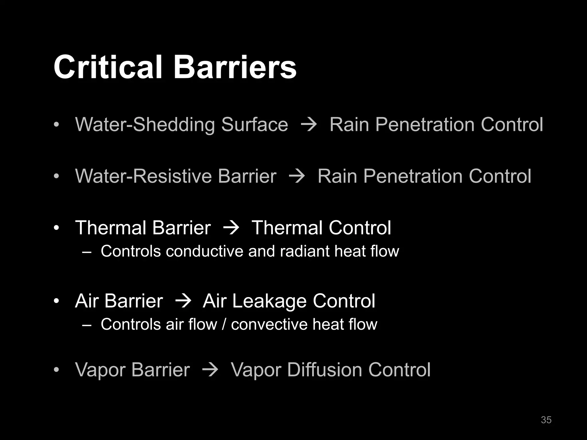 Critical Barriers
• Water-Shedding Surface  Rain Penetration Control
• Water-Resistive Barrier  Rain Penetration Control
• Thermal Barrier  Thermal Control
– Controls conductive and radiant heat flow
• Air Barrier  Air Leakage Control
– Controls air flow / convective heat flow
• Vapor Barrier  Vapor Diffusion Control
35
 