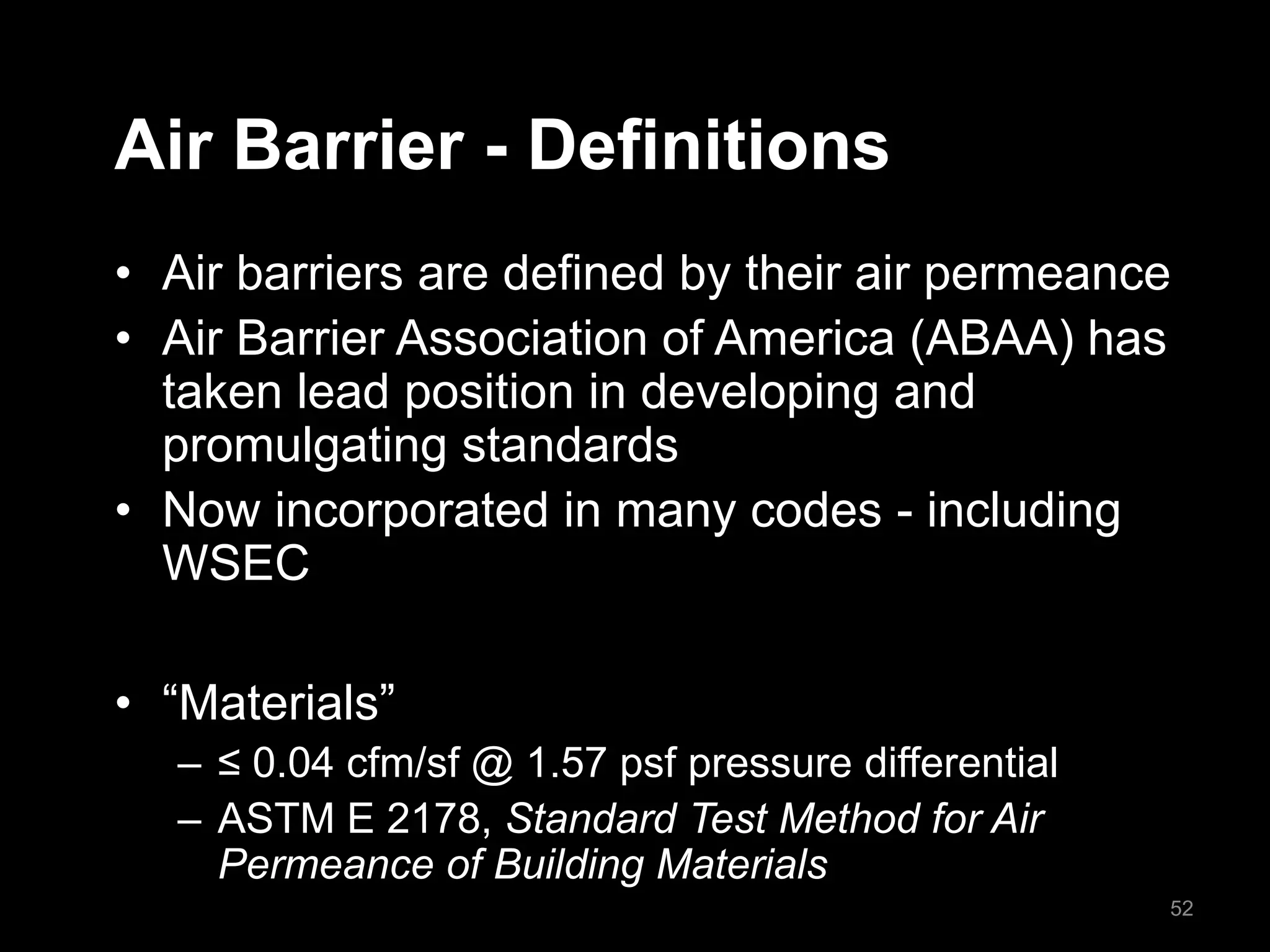 Air Barrier - Definitions
• Air barriers are defined by their air permeance
• Air Barrier Association of America (ABAA) has
taken lead position in developing and
promulgating standards
• Now incorporated in many codes - including
WSEC
• “Materials”
– ≤ 0.04 cfm/sf @ 1.57 psf pressure differential
– ASTM E 2178, Standard Test Method for Air
Permeance of Building Materials
52
 