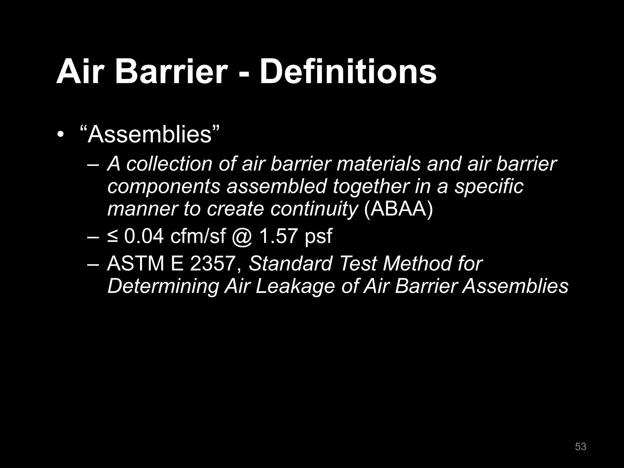 Air Barrier - Definitions
• “Assemblies”
– A collection of air barrier materials and air barrier
components assembled together in a specific
manner to create continuity (ABAA)
– ≤ 0.04 cfm/sf @ 1.57 psf
– ASTM E 2357, Standard Test Method for
Determining Air Leakage of Air Barrier Assemblies
53
 