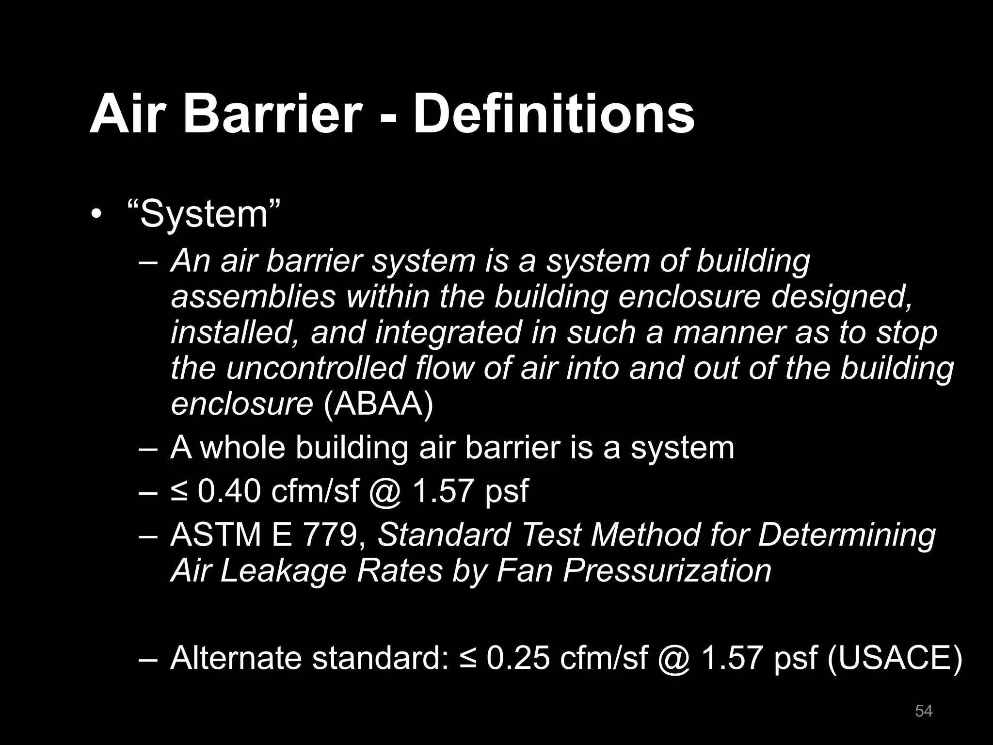 Air Barrier - Definitions
• “System”
– An air barrier system is a system of building
assemblies within the building enclosure designed,
installed, and integrated in such a manner as to stop
the uncontrolled flow of air into and out of the building
enclosure (ABAA)
– A whole building air barrier is a system
– ≤ 0.40 cfm/sf @ 1.57 psf
– ASTM E 779, Standard Test Method for Determining
Air Leakage Rates by Fan Pressurization
– Alternate standard: ≤ 0.25 cfm/sf @ 1.57 psf (USACE)
54
 