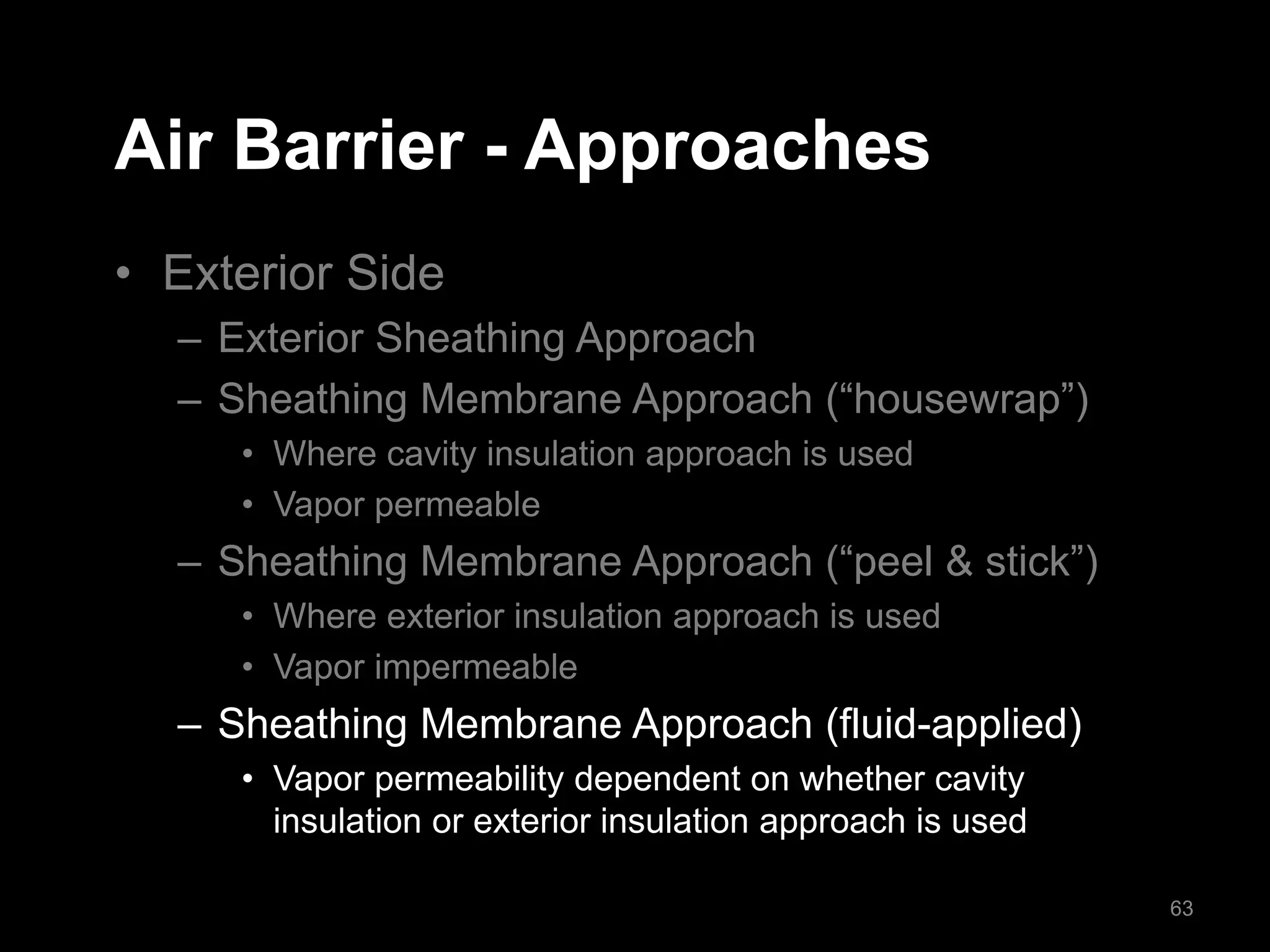 Air Barrier - Approaches
• Exterior Side
– Exterior Sheathing Approach
– Sheathing Membrane Approach (“housewrap”)
• Where cavity insulation approach is used
• Vapor permeable
– Sheathing Membrane Approach (“peel & stick”)
• Where exterior insulation approach is used
• Vapor impermeable
– Sheathing Membrane Approach (fluid-applied)
• Vapor permeability dependent on whether cavity
insulation or exterior insulation approach is used
63
 