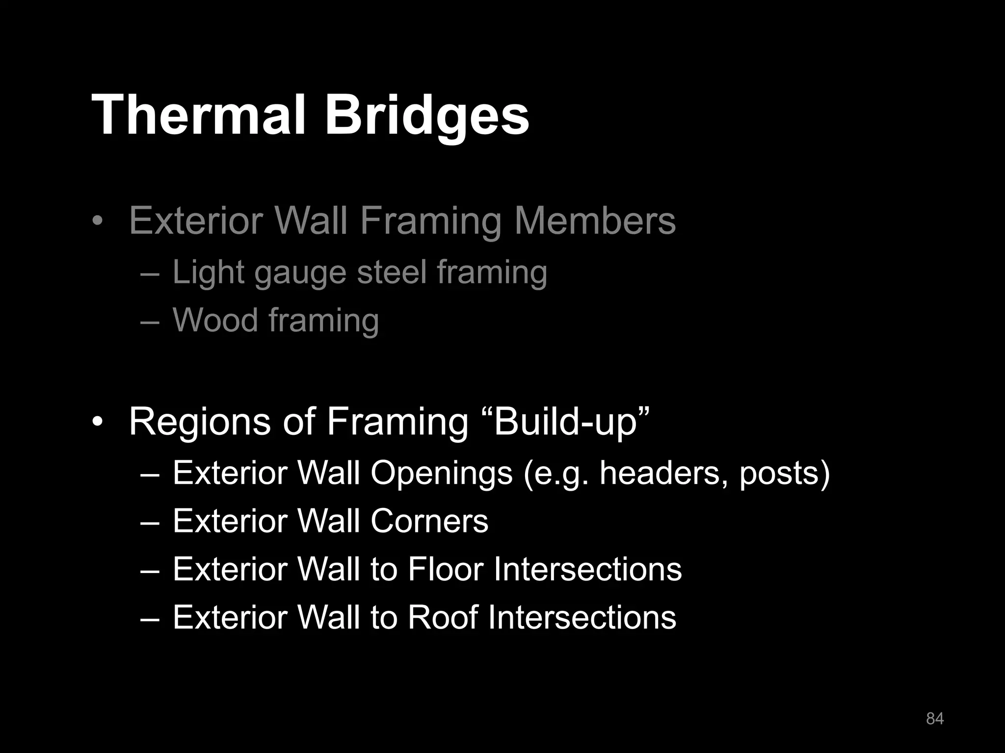 Thermal Bridges
• Exterior Wall Framing Members
– Light gauge steel framing
– Wood framing
• Regions of Framing “Build-up”
– Exterior Wall Openings (e.g. headers, posts)
– Exterior Wall Corners
– Exterior Wall to Floor Intersections
– Exterior Wall to Roof Intersections
84
 