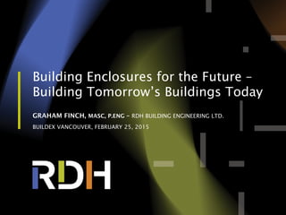 Building Enclosures for the Future –
Building Tomorrow’s Buildings Today
GRAHAM FINCH, MASC, P.ENG – RDH BUILDING ENGINEERING LTD.
BUILDEX VANCOUVER, FEBRUARY 25, 2015
 
