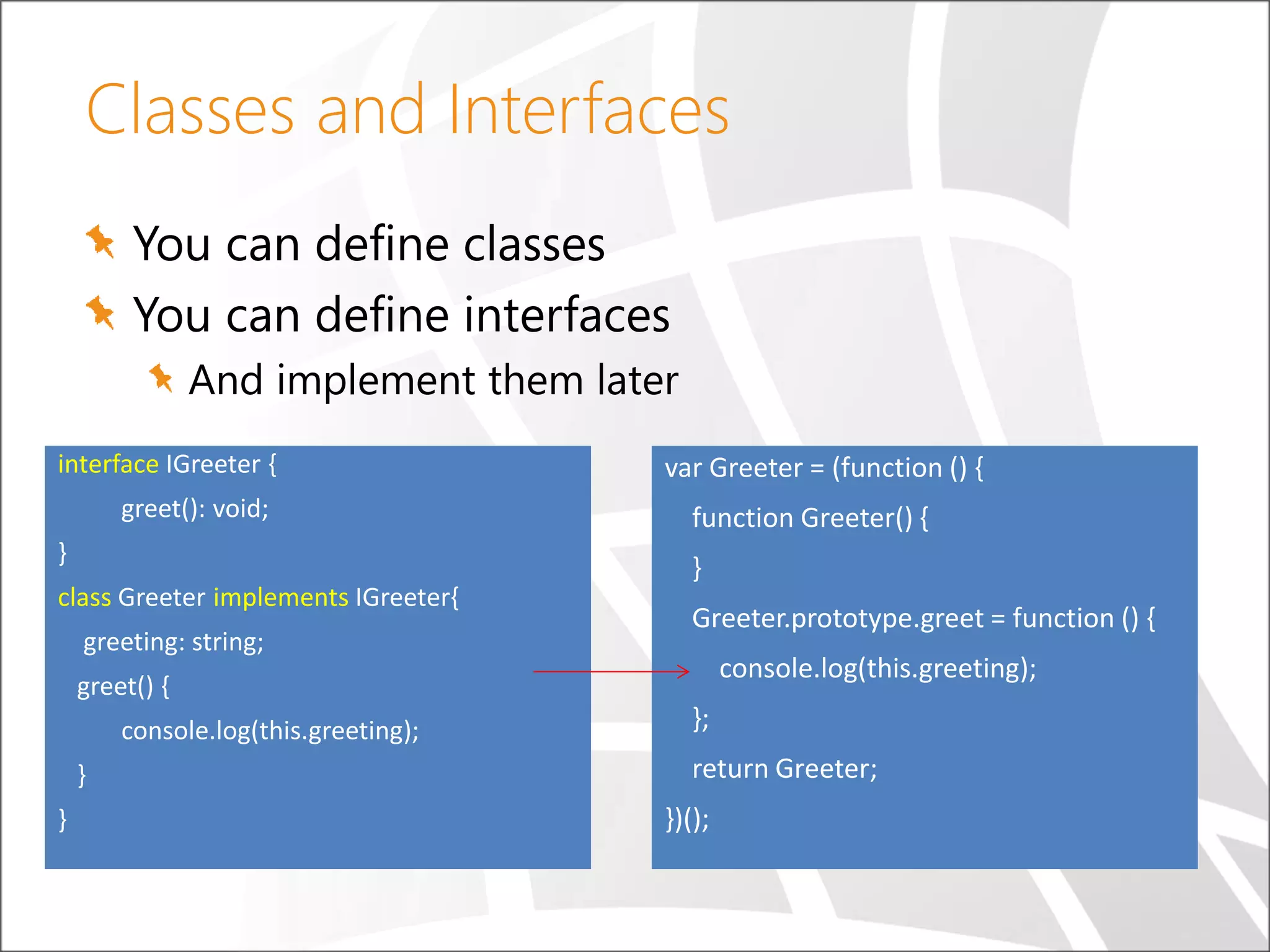 Classes and Interfaces You can define classes You can define interfaces And implement them later interface IGreeter { greet(): void; } class Greeter implements IGreeter{ greeting: string; greet() { console.log(this.greeting); } } var Greeter = (function () { function Greeter() { } Greeter.prototype.greet = function () { console.log(this.greeting); }; return Greeter; })(); 