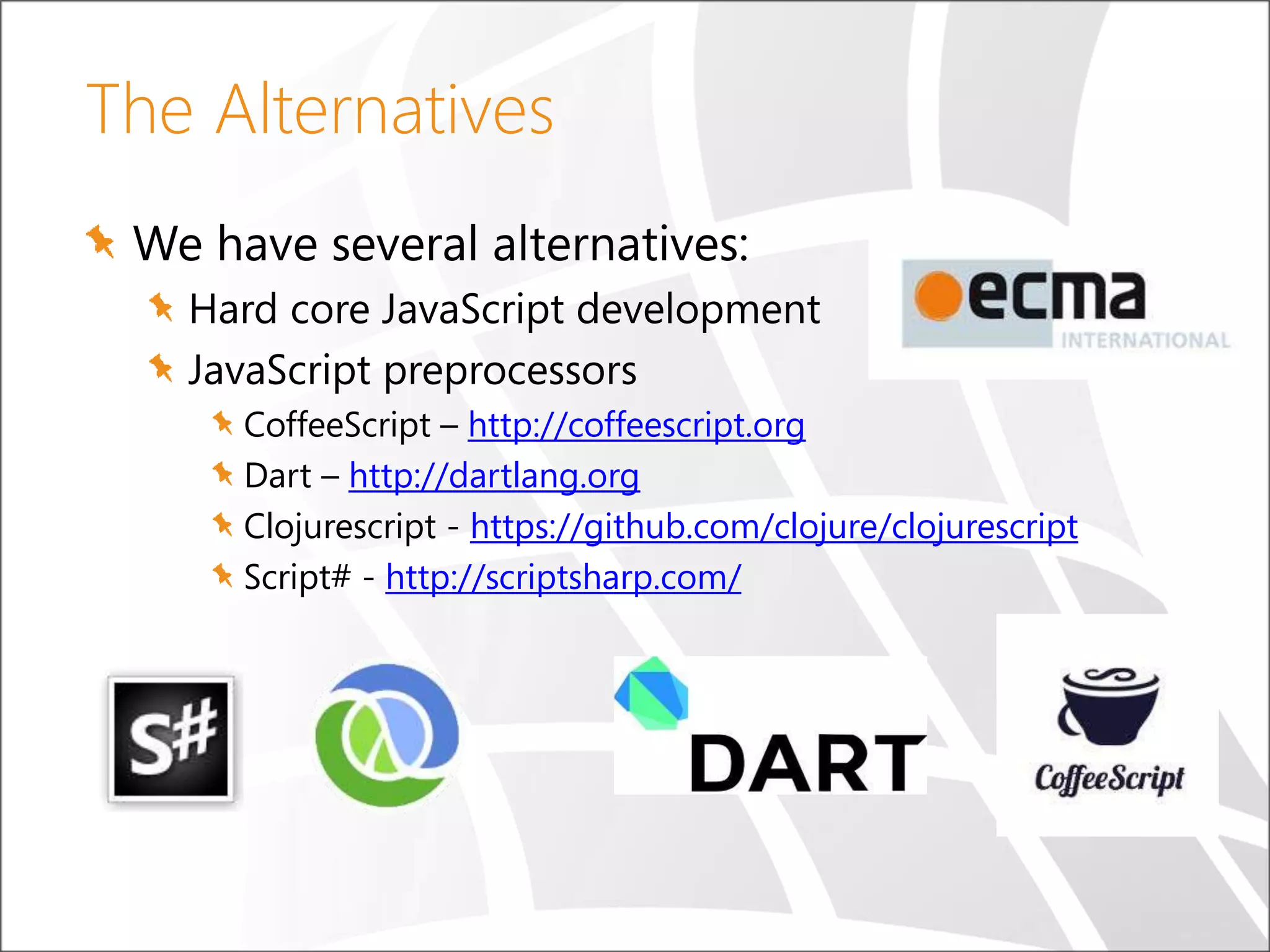The Alternatives We have several alternatives: Hard core JavaScript development JavaScript preprocessors CoffeeScript – http://coffeescript.org Dart – http://dartlang.org Clojurescript - https://github.com/clojure/clojurescript Script# - http://scriptsharp.com/ 