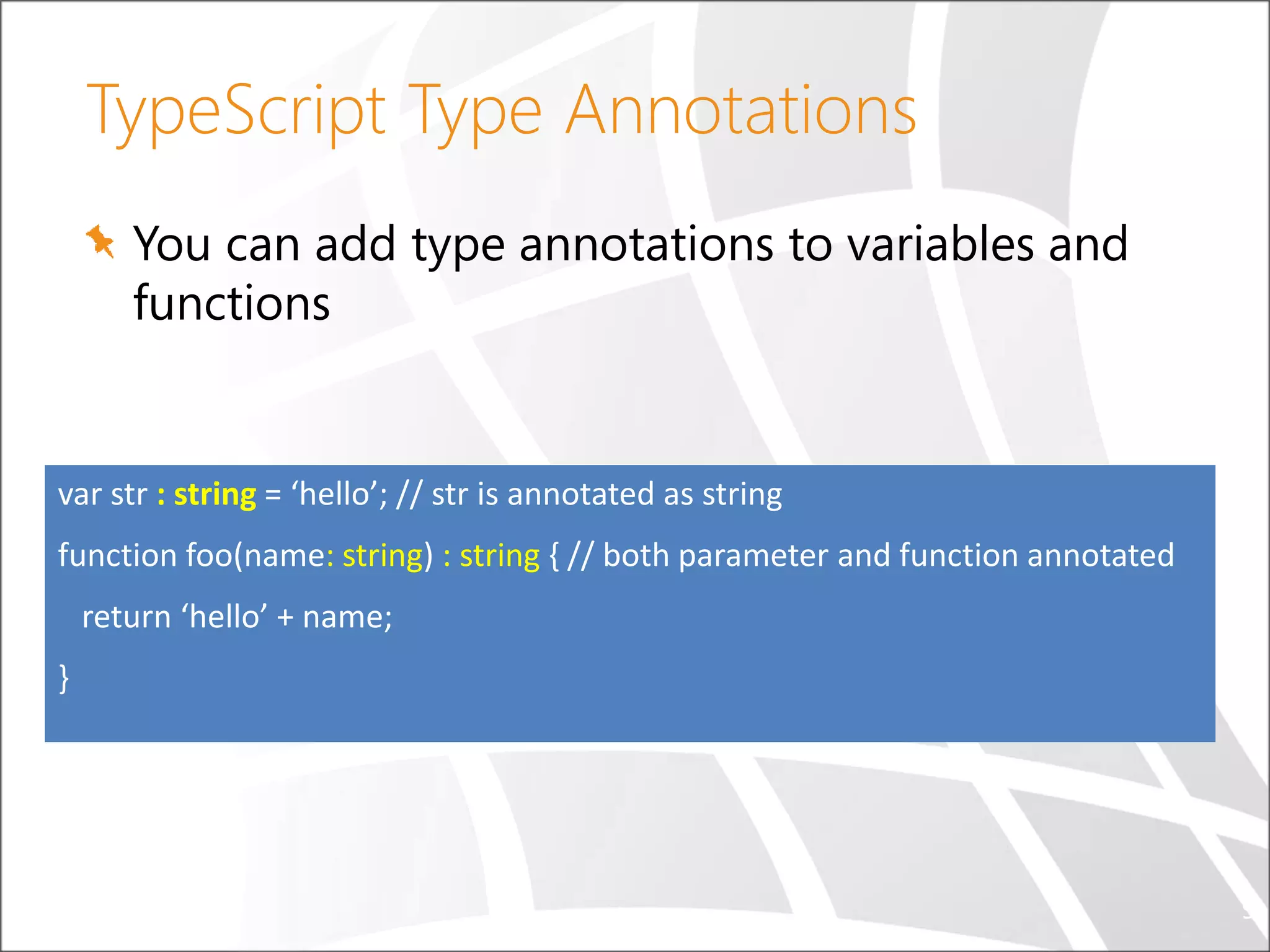 TypeScript Type Annotations You can add type annotations to variables and functions 9 var str : string = ‘hello’; // str is annotated as string function foo(name: string) : string { // both parameter and function annotated return ‘hello’ + name; } 