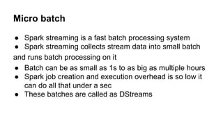 Micro batch
● Spark streaming is a fast batch processing system
● Spark streaming collects stream data into small batch
and runs batch processing on it
● Batch can be as small as 1s to as big as multiple hours
● Spark job creation and execution overhead is so low it
can do all that under a sec
● These batches are called as DStreams
 
