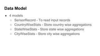 Data Model
● 4 models
○ SensorRecord - To read input records
○ CountryWiseStats - Store country wise aggregations
○ StateWiseStats - Store state wise aggregations
○ CityWiseStats - Store city wise aggregations
 