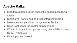 Apache Kafka
● High throughput publish subscribe based messaging
system
● Distributed, partitioned and replicated commit log
● Messages are persistent in system as Topics
● Uses Zookeeper for cluster management
● Written in scala, but supports many client API’s - Java,
Ruby, Python etc
● Developed by LinkedIn
 