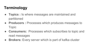 Terminology
● Topics : Is where messages are maintained and
partitioned
● Producers : Processes which produces messages to
Topic
● Consumers: Processes which subscribes to topic and
read messages
● Brokers: Every server which is part of kafka cluster
 