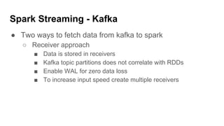 Spark Streaming - Kafka
● Two ways to fetch data from kafka to spark
○ Receiver approach
■ Data is stored in receivers
■ Kafka topic partitions does not correlate with RDDs
■ Enable WAL for zero data loss
■ To increase input speed create multiple receivers
 