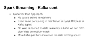 Spark Streaming - Kafka cont
○ Receiver less approach
■ No data is stored in receivers
■ Exact same partitioning in maintained in Spark RDDs as in
Kafka topics
■ No WAL is needed as data is already in kafka we can fetch
older data on receiver crash
■ More kafka partitions increases the data fetching speed
 