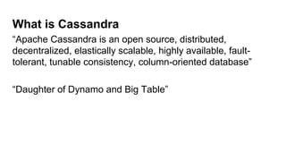 What is Cassandra
“Apache Cassandra is an open source, distributed,
decentralized, elastically scalable, highly available, fault-
tolerant, tunable consistency, column-oriented database”
“Daughter of Dynamo and Big Table”
 