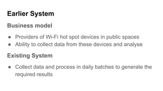 Earlier System
Business model
● Providers of Wi-Fi hot spot devices in public spaces
● Ability to collect data from these devices and analyse
Existing System
● Collect data and process in daily batches to generate the
required results
 