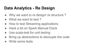 Data Analytics - Re Design
● Why we want to re design/ re structure ?
● What we want to test ?
● How to test Streaming applications
● Hack a bit on Spark Manual Clock
● Use scala-test for unit testing
● Bring up abstractions to decouple the code
● Write some tests
 