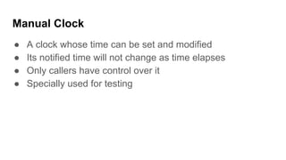 Manual Clock
● A clock whose time can be set and modified
● Its notified time will not change as time elapses
● Only callers have control over it
● Specially used for testing
 