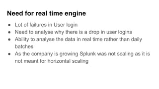 Need for real time engine
● Lot of failures in User login
● Need to analyse why there is a drop in user logins
● Ability to analyse the data in real time rather than daily
batches
● As the company is growing Splunk was not scaling as it is
not meant for horizontal scaling
 