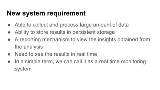 New system requirement
● Able to collect and process large amount of data
● Ability to store results in persistent storage
● A reporting mechanism to view the insights obtained from
the analysis
● Need to see the results in real time
● In a simple term, we can call it as a real time monitoring
system
 