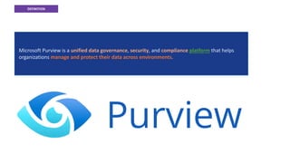 DEFINITION
What is Microsoft Purview?
Microsoft Purview is a unified data governance, security, and compliance platform that helps
organizations manage and protect their data across environments.
 