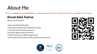 About Me
Emad Adel Tadros
Senior Cloud Architect
• Microsoft MVP (2025–2027)
• Microsoft Certified Trainer (MCT) since 2012
• 18+ years of IT & Cloud experience
• Founder, Egypt Azure Community
• Multi-Cloud: Azure, AWS, Google Cloud
• AI, Microsoft AI Foundry, Purview, Security & Governance
 