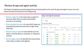 Review AI app and agent activity
The Apps and agents (preview) page shows activity patterns for each AI app and agent so you can see
where sensitive interactions are happening.
• Review usage trends for each app or agent to
see how often they’re used and whether
activity is increasing.
• Filter by protection status to see which apps are
protected by policies and which might need
attention.
• Select an app or agent to view details such as
alerts, risk distribution, prompts, or response
activity.
• Run the agent report to identify the most active,
most risky, or least-used agents.
 