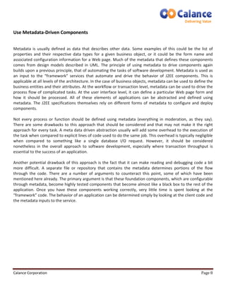 Use Metadata-Driven Components 
Metadata is usually defined as data that describes other data. Some examples of this could be the list of 
properties and their respective data types for a given business object, or it could be the form name and 
associated configuration information for a Web page. Much of the metadata that defines these components 
comes from design models described in UML. The principle of using metadata to drive components again 
builds upon a previous principle, that of automating the tasks of software development. Metadata is used as 
an input to the “framework” services that automate and drive the behavior of J2EE components. This is 
applicable at all levels of the architecture. In the case of business objects, metadata can be used to define the 
business entities and their attributes. At the workflow or transaction level, metadata can be used to drive the 
process flow of complicated tasks. At the user interface level, it can define a particular Web page form and 
how it should be processed. All of these elements of applications can be abstracted and defined using 
metadata. The J2EE specifications themselves rely on different forms of metadata to configure and deploy 
components. 
Not every process or function should be defined using metadata (everything in moderation, as they say). 
There are some drawbacks to this approach that should be considered and that may not make it the right 
approach for every task. A meta data driven abstraction usually will add some overhead to the execution of 
the task when compared to explicit lines of code used to do the same job. This overhead is typically negligible 
when compared to something like a single database I/O request. However, it should be considered 
nonetheless in the overall approach to software development, especially where transaction throughput is 
essential to the success of an application. 
Another potential drawback of this approach is the fact that it can make reading and debugging code a bit 
more difficult. A separate file or repository that contains the metadata determines portions of the flow 
through the code. There are a number of arguments to counteract this point, some of which have been 
mentioned here already. The primary argument is that these foundation components, which are configurable 
through metadata, become highly tested components that become almost like a black box to the rest of the 
application. Once you have these components working correctly, very little time is spent looking at the 
“framework” code. The behavior of an application can be determined simply by looking at the client code and 
the metadata inputs to the service. 
Calance Corporation Page 8 
 
