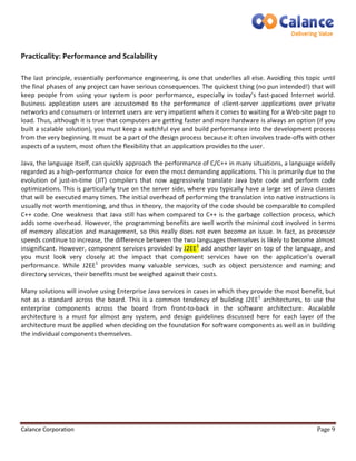Practicality: Performance and Scalability 
The last principle, essentially performance engineering, is one that underlies all else. Avoiding this topic until 
the final phases of any project can have serious consequences. The quickest thing (no pun intended!) that will 
keep people from using your system is poor performance, especially in today’s fast-paced Internet world. 
Business application users are accustomed to the performance of client-server applications over private 
networks and consumers or Internet users are very impatient when it comes to waiting for a Web-site page to 
load. Thus, although it is true that computers are getting faster and more hardware is always an option (if you 
built a scalable solution), you must keep a watchful eye and build performance into the development process 
from the very beginning. It must be a part of the design process because it often involves trade-offs with other 
aspects of a system, most often the flexibility that an application provides to the user. 
Java, the language itself, can quickly approach the performance of C/C++ in many situations, a language widely 
regarded as a high-performance choice for even the most demanding applications. This is primarily due to the 
evolution of just-in-time (JIT) compilers that now aggressively translate Java byte code and perform code 
optimizations. This is particularly true on the server side, where you typically have a large set of Java classes 
that will be executed many times. The initial overhead of performing the translation into native instructions is 
usually not worth mentioning, and thus in theory, the majority of the code should be comparable to compiled 
C++ code. One weakness that Java still has when compared to C++ is the garbage collection process, which 
adds some overhead. However, the programming benefits are well worth the minimal cost involved in terms 
of memory allocation and management, so this really does not even become an issue. In fact, as processor 
speeds continue to increase, the difference between the two languages themselves is likely to become almost 
insignificant. However, component services provided by J2EE1 add another layer on top of the language, and 
you must look very closely at the impact that component services have on the application’s overall 
performance. While J2EE1 provides many valuable services, such as object persistence and naming and 
directory services, their benefits must be weighed against their costs. 
Many solutions will involve using Enterprise Java services in cases in which they provide the most benefit, but 
not as a standard across the board. This is a common tendency of building J2EE1 architectures, to use the 
enterprise components across the board from front-to-back in the software architecture. Ascalable 
architecture is a must for almost any system, and design guidelines discussed here for each layer of the 
architecture must be applied when deciding on the foundation for software components as well as in building 
the individual components themselves. 
Calance Corporation Page 9 
 