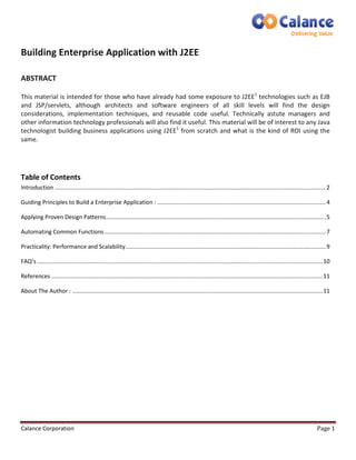 Building Enterprise Application with J2EE 
ABSTRACT 
This material is intended for those who have already had some exposure to J2EE1 technologies such as EJB 
and JSP/servlets, although architects and software engineers of all skill levels will find the design 
considerations, implementation techniques, and reusable code useful. Technically astute managers and 
other information technology professionals will also find it useful. This material will be of interest to any Java 
technologist building business applications using J2EE1 from scratch and what is the kind of ROI using the 
same. 
Table of Contents 
Introduction ......................................................................................................................................................................... 2 
Guiding Principles to Build a Enterprise Application : ......................................................................................................... 4 
Applying Proven Design Patterns ......................................................................................................................................... 5 
Automating Common Functions .......................................................................................................................................... 7 
Practicality: Performance and Scalability ............................................................................................................................. 9 
FAQ’s .................................................................................................................................................................................. 10 
References ......................................................................................................................................................................... 11 
About The Author : ............................................................................................................................................................ 11 
Calance Corporation Page 1 
 