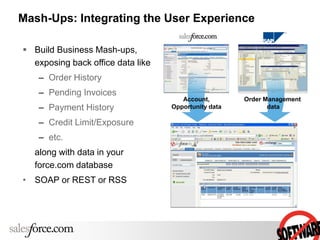 Mash-Ups: Integrating the User Experience
 Build Business Mash-ups,
exposing back office data like
– Order History
– Pending Invoices
– Payment History
– Credit Limit/Exposure
– etc.
along with data in your
force.com database
• SOAP or REST or RSS
Account,
Opportunity data
Order Management
data
 
