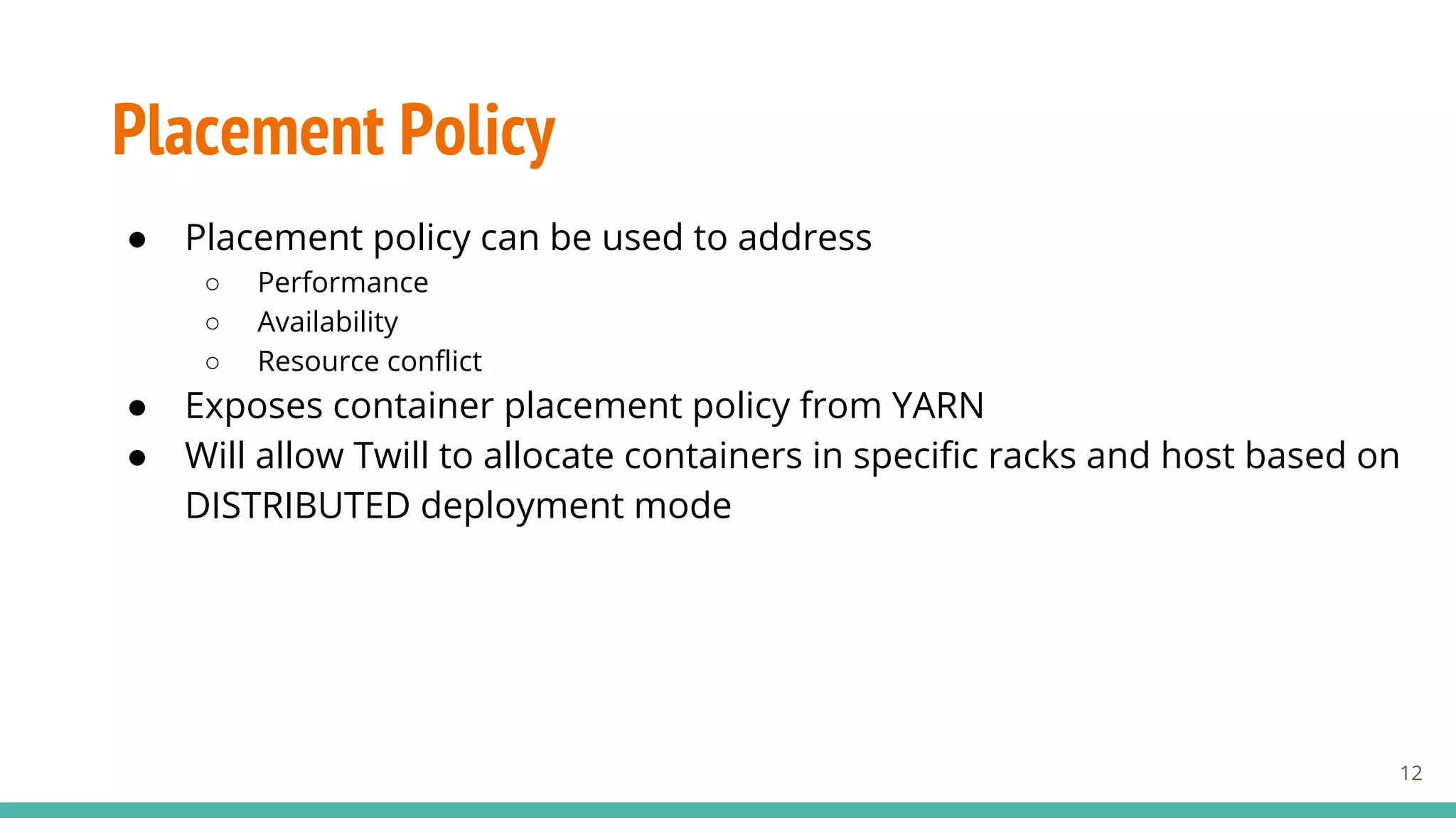 Placement Policy
● Placement policy can be used to address
○ Performance
○ Availability
○ Resource conflict
● Exposes container placement policy from YARN
● Will allow Twill to allocate containers in specific racks and host based on
DISTRIBUTED deployment mode
12
 