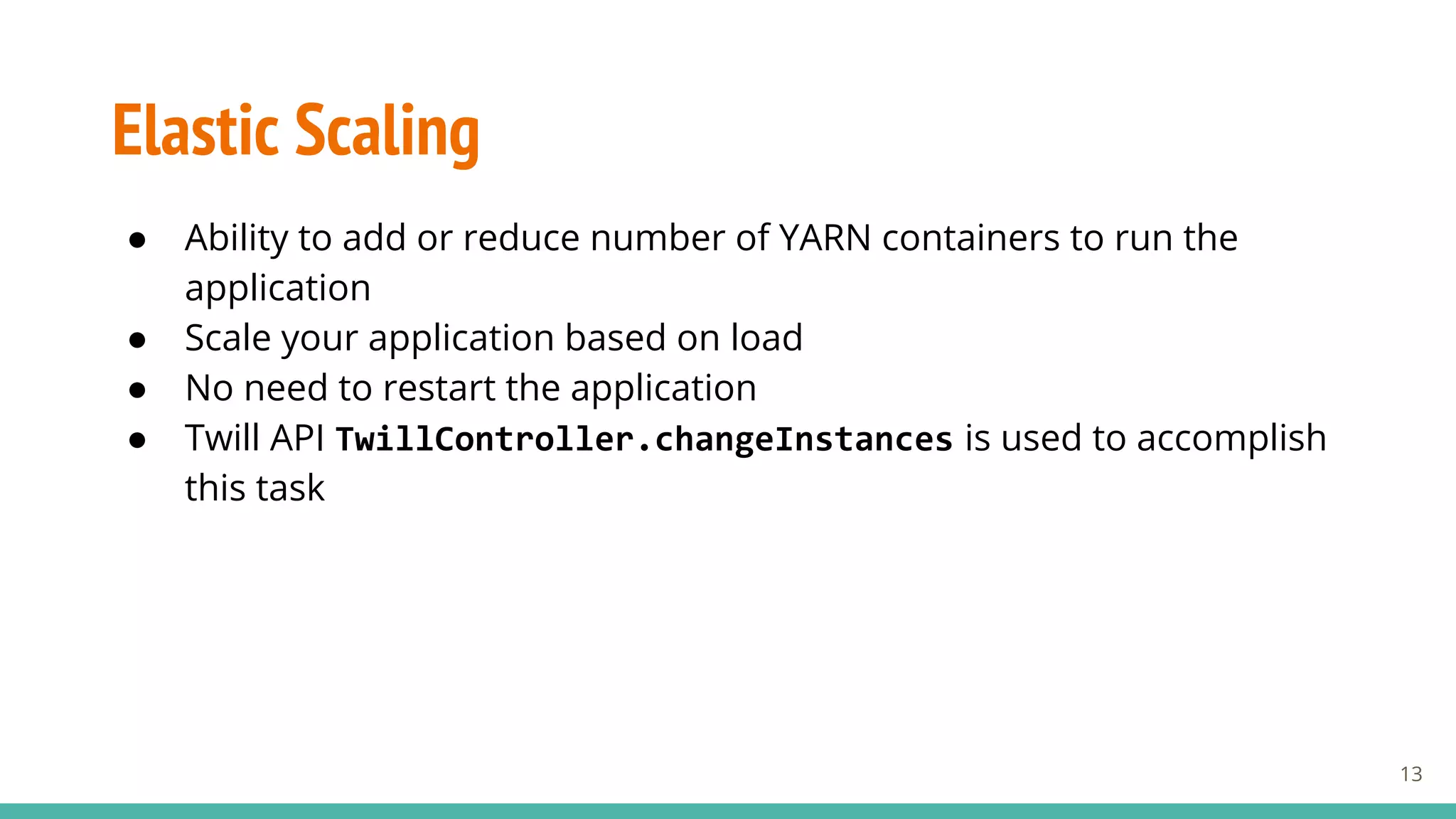 Elastic Scaling
● Ability to add or reduce number of YARN containers to run the
application
● Scale your application based on load
● No need to restart the application
● Twill API TwillController.changeInstances is used to accomplish
this task
13
 