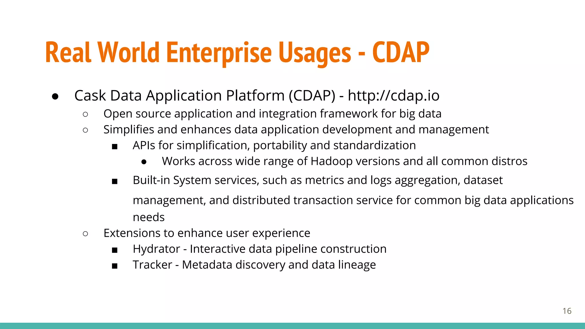 Real World Enterprise Usages - CDAP
● Cask Data Application Platform (CDAP) - http://cdap.io
○ Open source application and integration framework for big data
○ Simplifies and enhances data application development and management
■ APIs for simplification, portability and standardization
● Works across wide range of Hadoop versions and all common distros
■ Built-in System services, such as metrics and logs aggregation, dataset
management, and distributed transaction service for common big data applications
needs
○ Extensions to enhance user experience
■ Hydrator - Interactive data pipeline construction
■ Tracker - Metadata discovery and data lineage
16
 