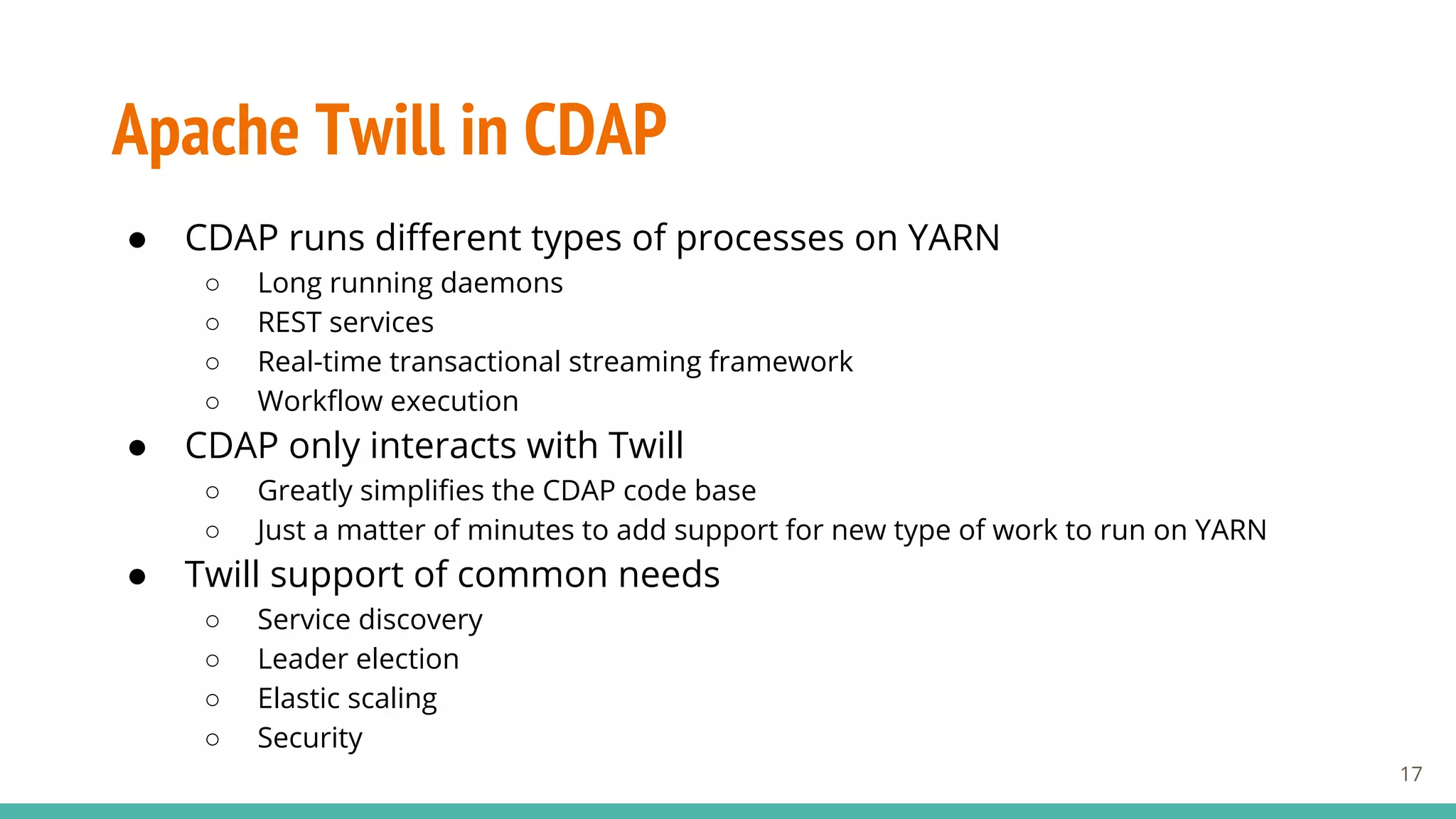 Apache Twill in CDAP
● CDAP runs different types of processes on YARN
○ Long running daemons
○ REST services
○ Real-time transactional streaming framework
○ Workflow execution
● CDAP only interacts with Twill
○ Greatly simplifies the CDAP code base
○ Just a matter of minutes to add support for new type of work to run on YARN
● Twill support of common needs
○ Service discovery
○ Leader election
○ Elastic scaling
○ Security
17
 
