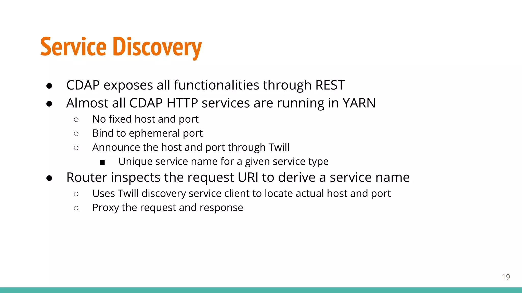 Service Discovery
● CDAP exposes all functionalities through REST
● Almost all CDAP HTTP services are running in YARN
○ No fixed host and port
○ Bind to ephemeral port
○ Announce the host and port through Twill
■ Unique service name for a given service type
● Router inspects the request URI to derive a service name
○ Uses Twill discovery service client to locate actual host and port
○ Proxy the request and response
19
 