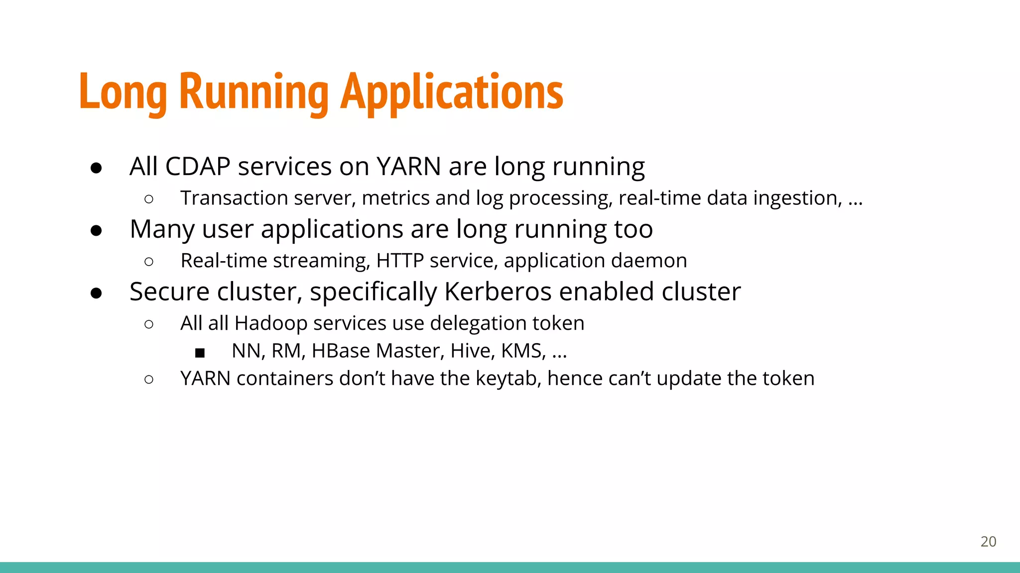 Long Running Applications
● All CDAP services on YARN are long running
○ Transaction server, metrics and log processing, real-time data ingestion, …
● Many user applications are long running too
○ Real-time streaming, HTTP service, application daemon
● Secure cluster, specifically Kerberos enabled cluster
○ All all Hadoop services use delegation token
■ NN, RM, HBase Master, Hive, KMS, ...
○ YARN containers don’t have the keytab, hence can’t update the token
20
 