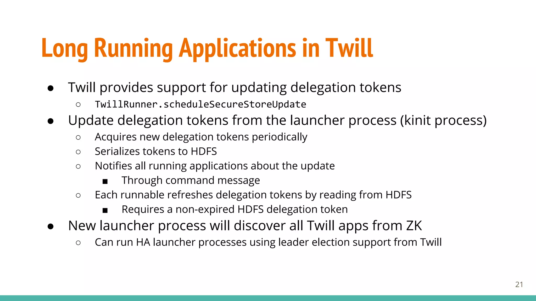 Long Running Applications in Twill
● Twill provides support for updating delegation tokens
○ TwillRunner.scheduleSecureStoreUpdate
● Update delegation tokens from the launcher process (kinit process)
○ Acquires new delegation tokens periodically
○ Serializes tokens to HDFS
○ Notifies all running applications about the update
■ Through command message
○ Each runnable refreshes delegation tokens by reading from HDFS
■ Requires a non-expired HDFS delegation token
● New launcher process will discover all Twill apps from ZK
○ Can run HA launcher processes using leader election support from Twill
21
 
