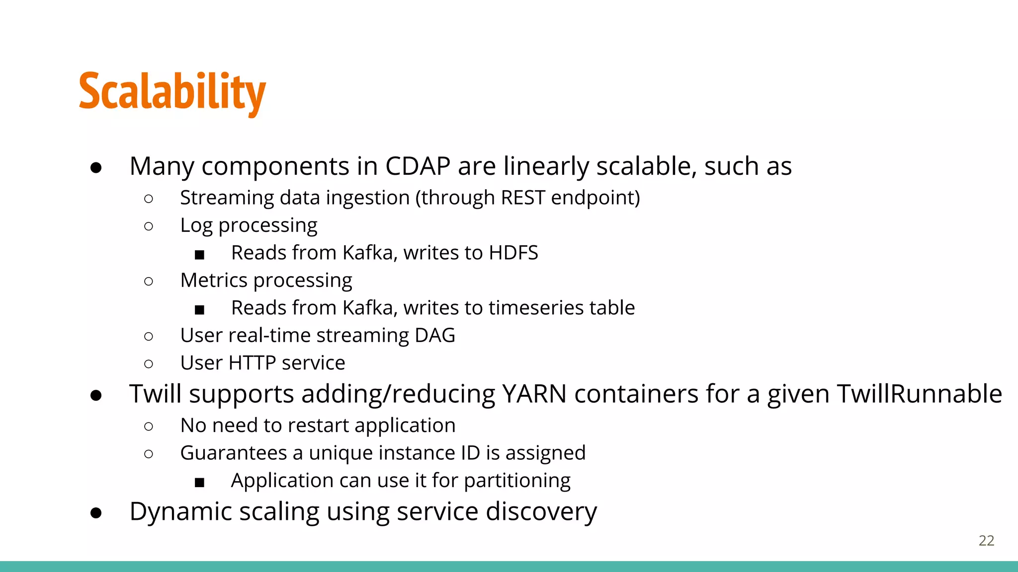 Scalability
● Many components in CDAP are linearly scalable, such as
○ Streaming data ingestion (through REST endpoint)
○ Log processing
■ Reads from Kafka, writes to HDFS
○ Metrics processing
■ Reads from Kafka, writes to timeseries table
○ User real-time streaming DAG
○ User HTTP service
● Twill supports adding/reducing YARN containers for a given TwillRunnable
○ No need to restart application
○ Guarantees a unique instance ID is assigned
■ Application can use it for partitioning
● Dynamic scaling using service discovery
22
 