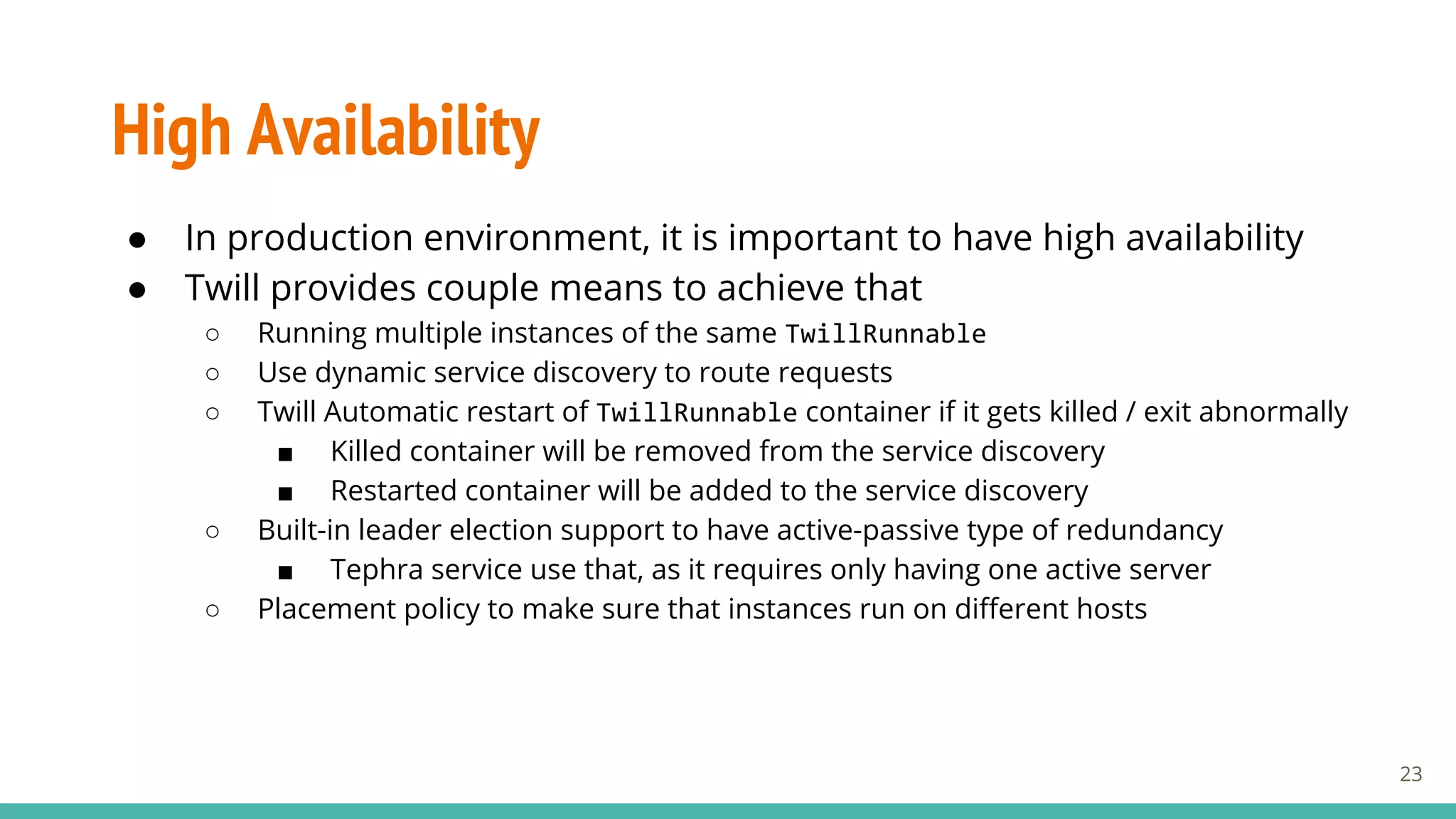 High Availability
● In production environment, it is important to have high availability
● Twill provides couple means to achieve that
○ Running multiple instances of the same TwillRunnable
○ Use dynamic service discovery to route requests
○ Twill Automatic restart of TwillRunnable container if it gets killed / exit abnormally
■ Killed container will be removed from the service discovery
■ Restarted container will be added to the service discovery
○ Built-in leader election support to have active-passive type of redundancy
■ Tephra service use that, as it requires only having one active server
○ Placement policy to make sure that instances run on different hosts
23
 