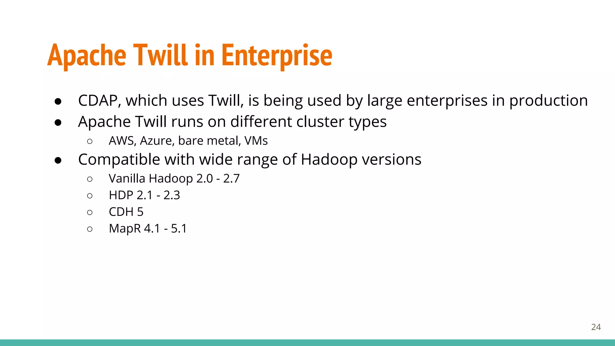 Apache Twill in Enterprise
● CDAP, which uses Twill, is being used by large enterprises in production
● Apache Twill runs on different cluster types
○ AWS, Azure, bare metal, VMs
● Compatible with wide range of Hadoop versions
○ Vanilla Hadoop 2.0 - 2.7
○ HDP 2.1 - 2.3
○ CDH 5
○ MapR 4.1 - 5.1
24
 