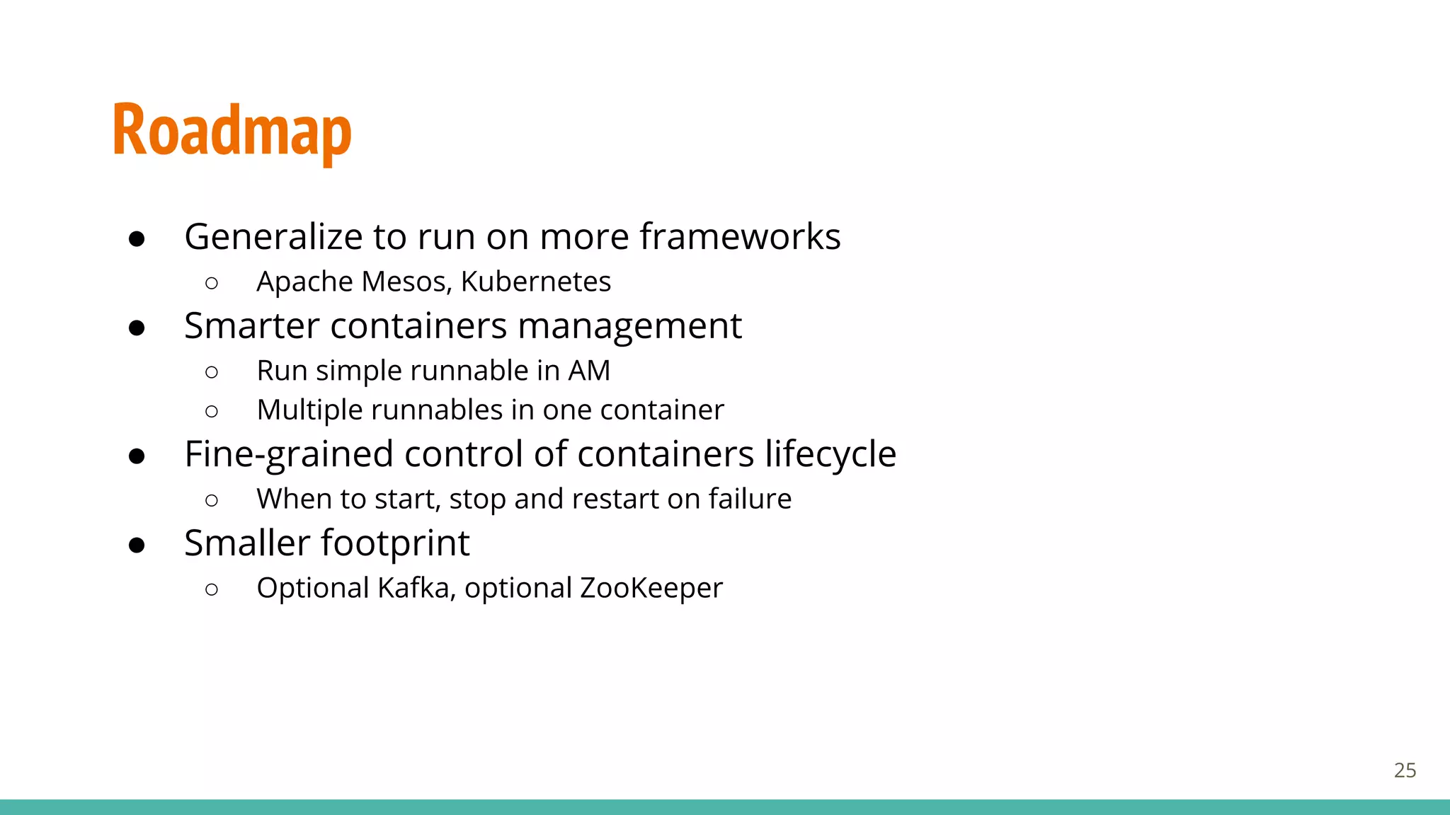 Roadmap
● Generalize to run on more frameworks
○ Apache Mesos, Kubernetes
● Smarter containers management
○ Run simple runnable in AM
○ Multiple runnables in one container
● Fine-grained control of containers lifecycle
○ When to start, stop and restart on failure
● Smaller footprint
○ Optional Kafka, optional ZooKeeper
25
 