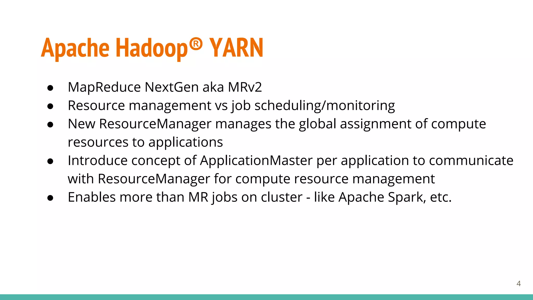 Apache Hadoop® YARN
● MapReduce NextGen aka MRv2
● Resource management vs job scheduling/monitoring
● New ResourceManager manages the global assignment of compute
resources to applications
● Introduce concept of ApplicationMaster per application to communicate
with ResourceManager for compute resource management
● Enables more than MR jobs on cluster - like Apache Spark, etc.
4
 