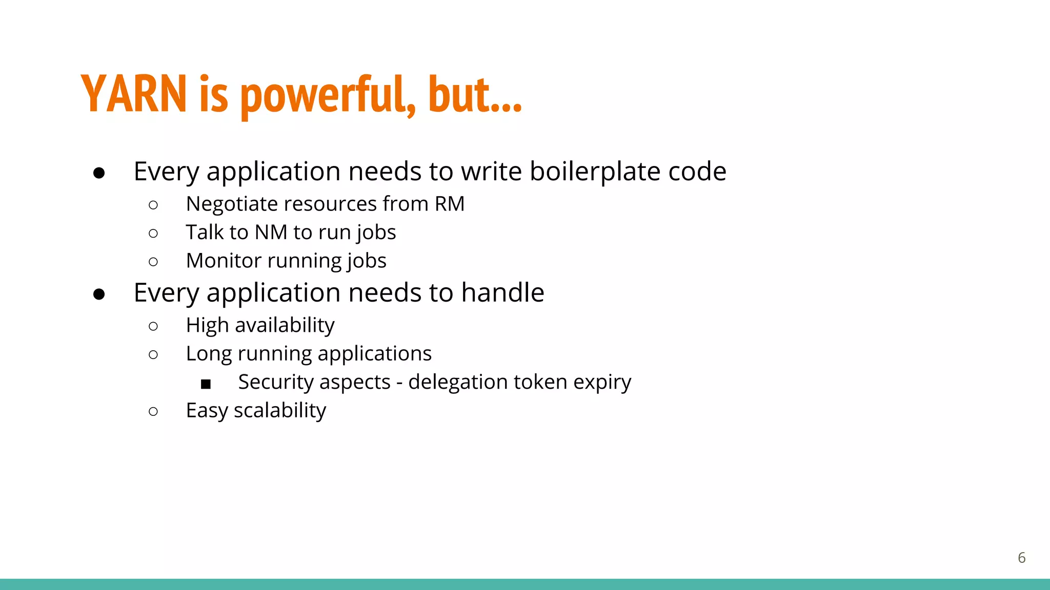 YARN is powerful, but...
● Every application needs to write boilerplate code
○ Negotiate resources from RM
○ Talk to NM to run jobs
○ Monitor running jobs
● Every application needs to handle
○ High availability
○ Long running applications
■ Security aspects - delegation token expiry
○ Easy scalability
6
 