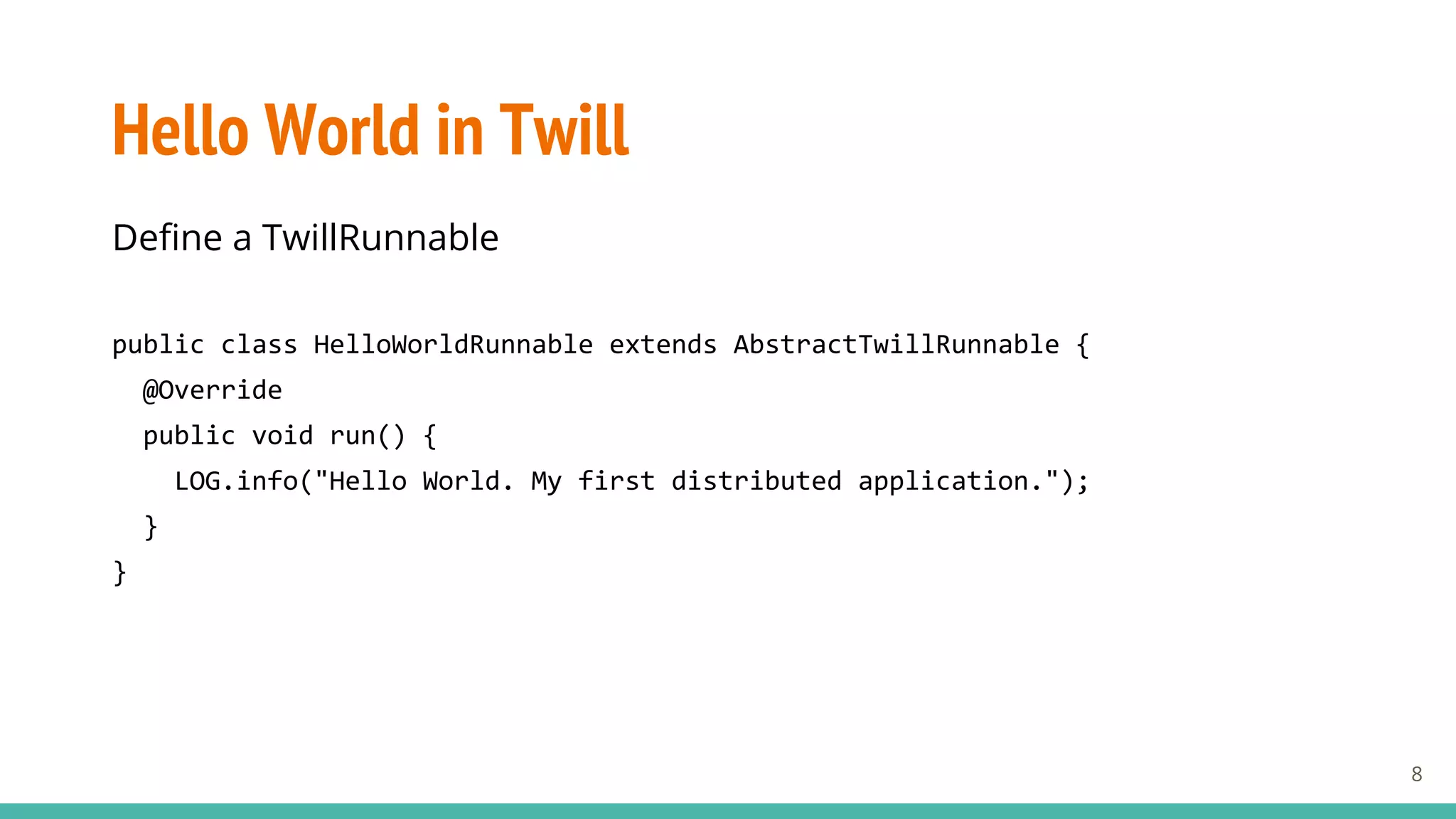 Hello World in Twill
Define a TwillRunnable
public class HelloWorldRunnable extends AbstractTwillRunnable {
@Override
public void run() {
LOG.info("Hello World. My first distributed application.");
}
}
8
 