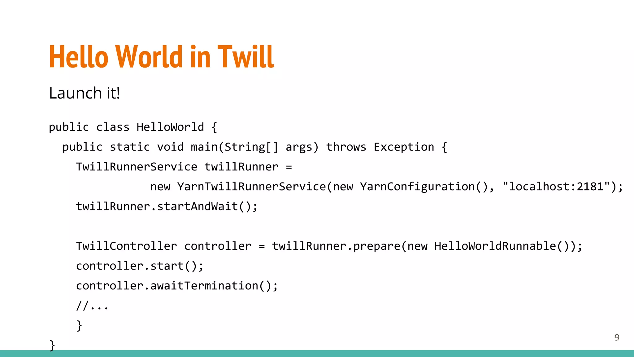 Hello World in Twill
Launch it!
public class HelloWorld {
public static void main(String[] args) throws Exception {
TwillRunnerService twillRunner =
new YarnTwillRunnerService(new YarnConfiguration(), "localhost:2181");
twillRunner.startAndWait();
TwillController controller = twillRunner.prepare(new HelloWorldRunnable());
controller.start();
controller.awaitTermination();
//...
}
}
9
 