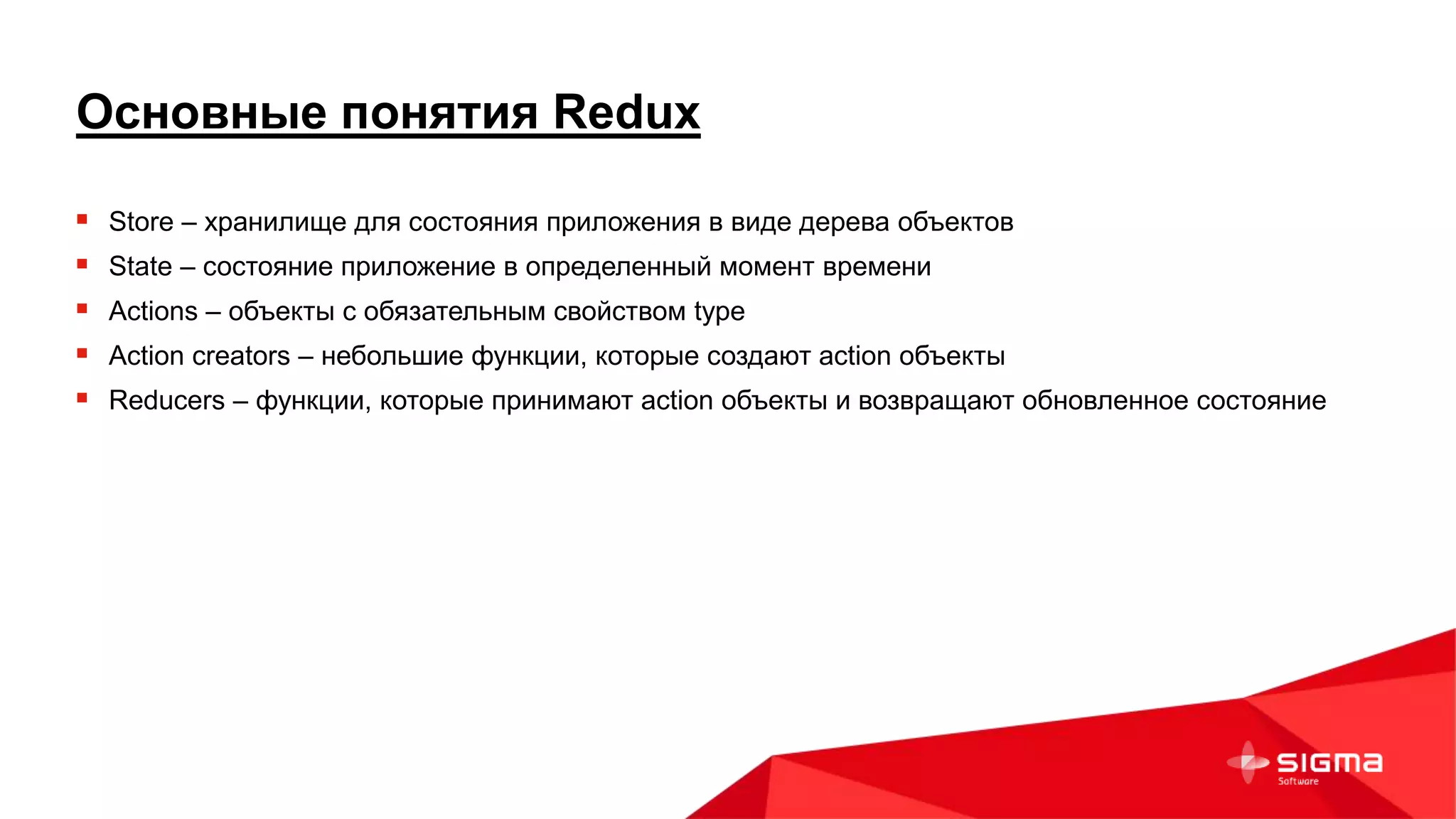 Основные понятия Redux
 Store – хранилище для состояния приложения в виде дерева объектов
 State – состояние приложение в определенный момент времени
 Actions – объекты с обязательным свойством type
 Action creators – небольшие функции, которые создают action объекты
 Reducers – функции, которые принимают action объекты и возвращают обновленное состояние
 