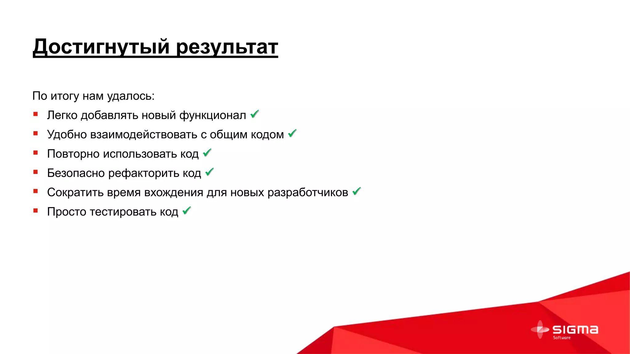 Достигнутый результат
По итогу нам удалось:
 Легко добавлять новый функционал 
 Удобно взаимодействовать с общим кодом 
 Повторно использовать код 
 Безопасно рефакторить код 
 Сократить время вхождения для новых разработчиков 
 Просто тестировать код 
 