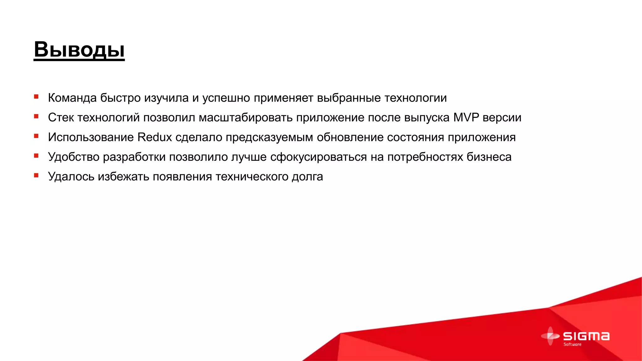 Выводы
 Команда быстро изучила и успешно применяет выбранные технологии
 Стек технологий позволил масштабировать приложение после выпуска MVP версии
 Использование Redux сделало предсказуемым обновление состояния приложения
 Удобство разработки позволило лучше сфокусироваться на потребностях бизнеса
 Удалось избежать появления технического долга
 