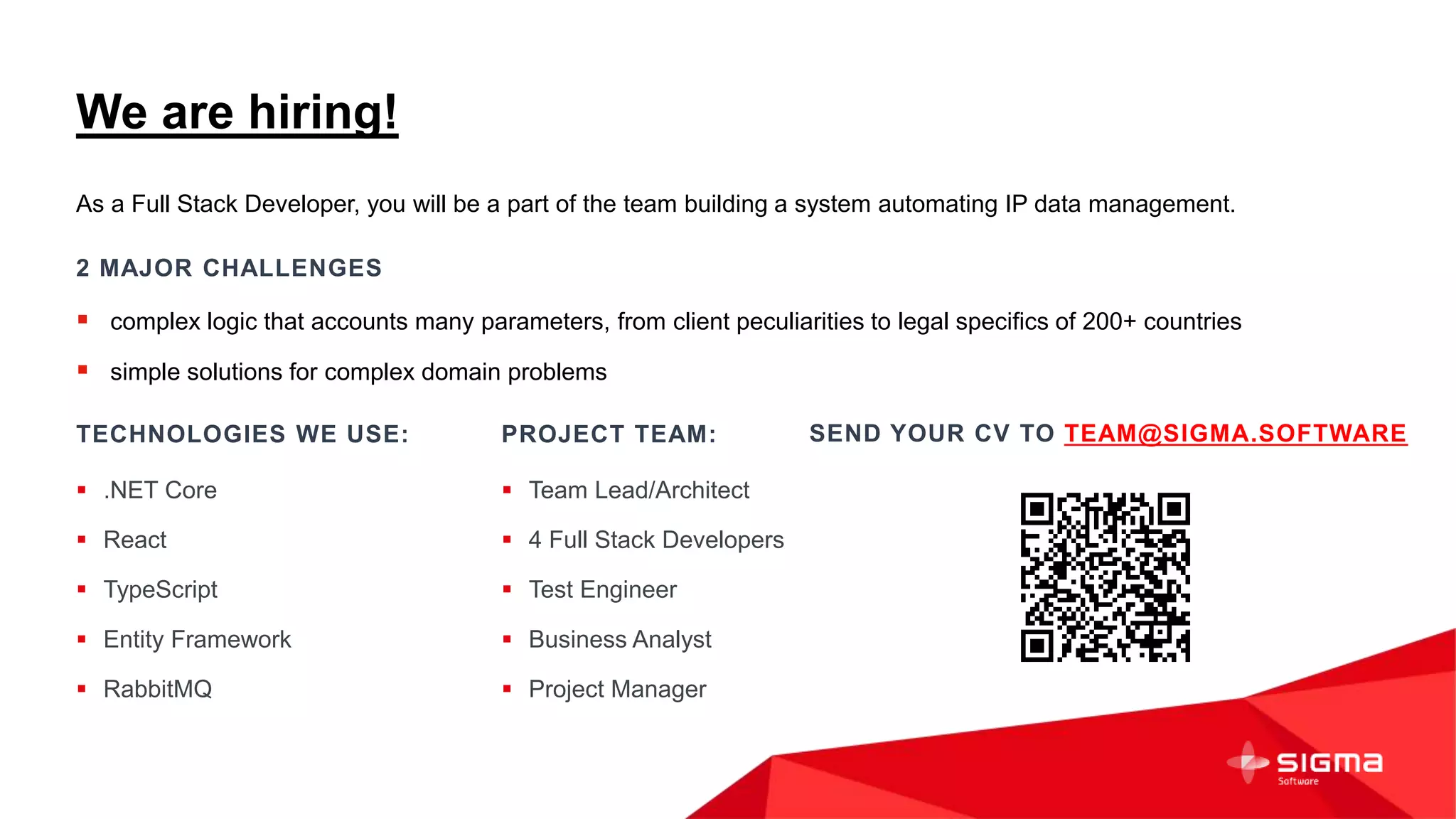We are hiring!
PROJECT TEAM:
 Team Lead/Architect
 4 Full Stack Developers
 Test Engineer
 Business Analyst
 Project Manager
TECHNOLOGIES WE USE:
 .NET Core
 React
 TypeScript
 Entity Framework
 RabbitMQ
As a Full Stack Developer, you will be a part of the team building a system automating IP data management.
2 MAJOR CHALLENGES
 complex logic that accounts many parameters, from client peculiarities to legal specifics of 200+ countries
 simple solutions for complex domain problems
SEND YOUR CV TO TEAM@SIGMA.SOFTWARE
 
