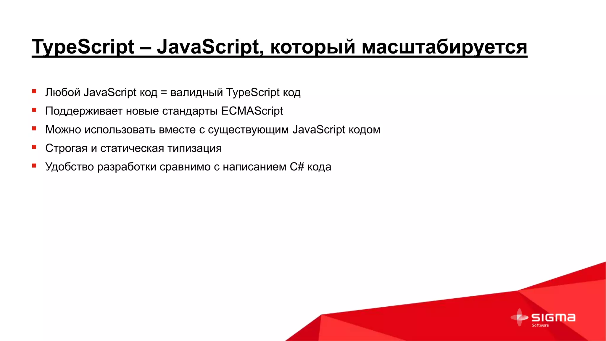 TypeScript – JavaScript, который масштабируется
 Любой JavaScript код = валидный TypeScript код
 Поддерживает новые стандарты ECMAScript
 Можно использовать вместе с существующим JavaScript кодом
 Строгая и статическая типизация
 Удобство разработки сравнимо с написанием C# кода
 